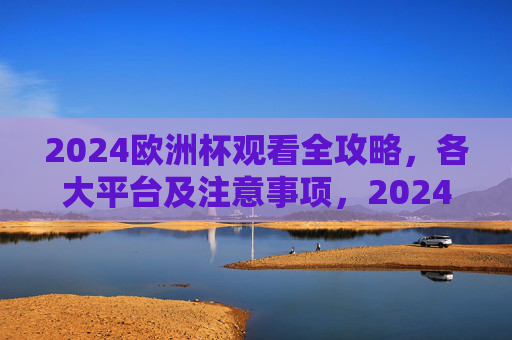 2024欧洲杯观看全攻略，各大平台及注意事项，2024欧洲杯观看全攻略，各大平台及注意事项