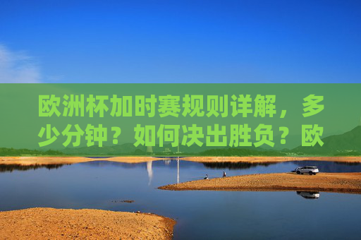 欧洲杯加时赛规则详解，多少分钟？如何决出胜负？欧洲杯加时赛规则，时长与胜负决出方式详解