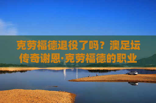 克劳福德退役了吗？澳足坛传奇谢恩·克劳福德的职业生涯与现状，澳足坛传奇谢恩·克劳福德退役了吗？职业生涯与现状