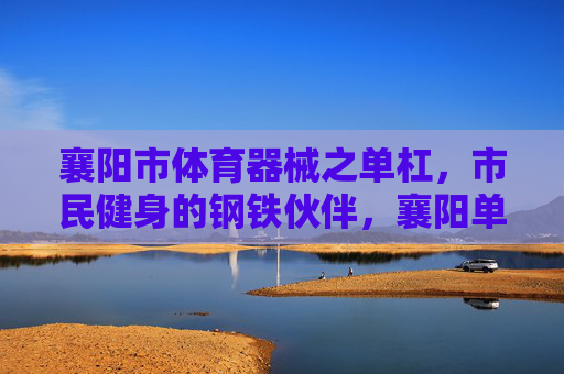 襄阳市体育器械之单杠,市民健身的钢铁伙伴,襄阳单杠,市民健身的钢铁伙伴 襄阳市体育器械之单杠,市民健身的钢铁伙伴,襄阳单杠,市民健身的钢铁伙伴