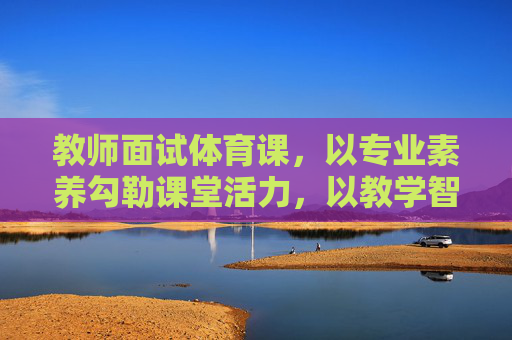 教师面试体育课,以专业素养勾勒课堂活力,以教学智慧点燃运动激情,教师面试体育课,专业素养铸活力,教学智慧燃激情 教师面试体育课,以专业素养勾勒课堂活力,以教学智慧点燃运动激情,教师面试体育课,专业素养铸活力,教学智慧燃激情