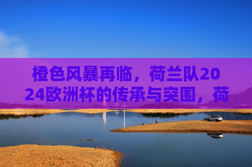橙色风暴再临,荷兰队2024欧洲杯的传承与突围,荷兰队橙色风暴再临,2024欧洲杯传承与突围 橙色风暴再临,荷兰队2024欧洲杯的传承与突围,荷兰队橙色风暴再临,2024欧洲杯传承与突围