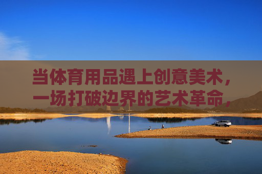 当体育用品遇上创意美术,一场打破边界的艺术革命,体育用品×创意美术,打破边界的艺术革命 当体育用品遇上创意美术,一场打破边界的艺术革命,体育用品×创意美术,打破边界的艺术革命