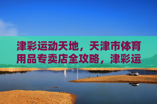 津彩运动天地，天津市体育用品专卖店全攻略，津彩运动天地，天津市体育用品专卖店全攻略
