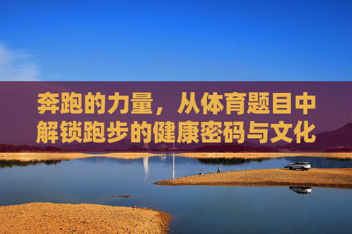 奔跑的力量，从体育题目中解锁跑步的健康密码与文化内涵，奔跑的力量，从体育议题中解锁跑步的健康密码与文化内涵