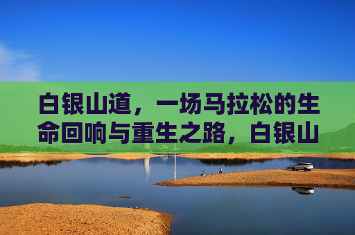 白银山道，一场马拉松的生命回响与重生之路，白银山道马拉松，生命回响与重生