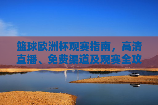 篮球欧洲杯观赛指南，高清直播、免费渠道及观赛全攻略，篮球欧洲杯观赛全攻略，高清直播、免费渠道指南