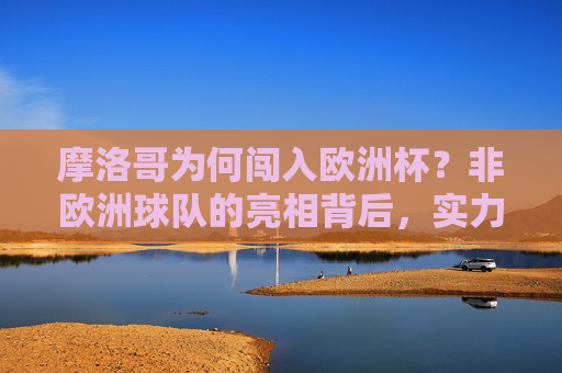 摩洛哥为何闯入欧洲杯？非欧洲球队的亮相背后，实力、地域与足球的全球化，非欧洲球队闯入欧洲杯，摩洛哥的实力、地域与全球化视角