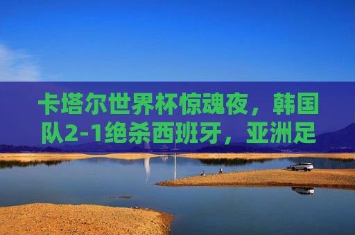 卡塔尔世界杯惊魂夜,韩国队2-1绝杀西班牙,亚洲足球书写奇迹,卡塔尔世界杯惊魂夜,韩国绝杀西班牙,亚洲足球书写奇迹 卡塔尔世界杯惊魂夜,韩国队2-1绝杀西班牙,亚洲足球书写奇迹,卡塔尔世界杯惊魂夜,韩国绝杀西班牙,亚洲足球书写奇迹