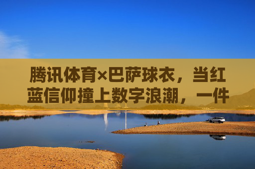 腾讯体育×巴萨球衣,当红蓝信仰撞上数字浪潮,一件球衣如何成为连接千万球迷的纽带?腾讯体育×巴萨,红蓝信仰撞数字浪潮,球衣千万球迷纽带 腾讯体育×巴萨球衣,当红蓝信仰撞上数字浪潮,一件球衣如何成为连接千万球迷的纽带?腾讯体育×巴萨,红蓝信仰撞数字浪潮,球衣千万球迷纽带