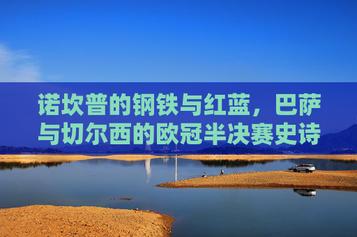 诺坎普的钢铁与红蓝，巴萨与切尔西的欧冠半决赛史诗，诺坎普史诗，巴萨红蓝对决切尔西钢铁的欧冠半决赛