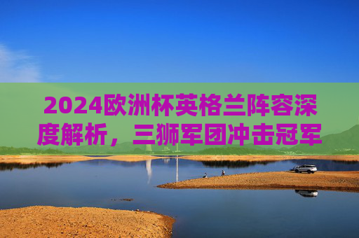 2024欧洲杯英格兰阵容深度解析,三狮军团冲击冠军的核心力量,2024欧洲杯英格兰阵容深度解析,三狮军团冲击冠军的核心力量 2024欧洲杯英格兰阵容深度解析,三狮军团冲击冠军的核心力量,2024欧洲杯英格兰阵容深度解析,三狮军团冲击冠军的核心力量