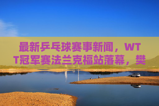 最新乒乓球赛事新闻,WTT冠军赛法兰克福站落幕,樊振东孙颖莎夺冠开启新征程 最新乒乓球赛事新闻,WTT冠军赛法兰克福站落幕,樊振东孙颖莎夺冠开启新征程