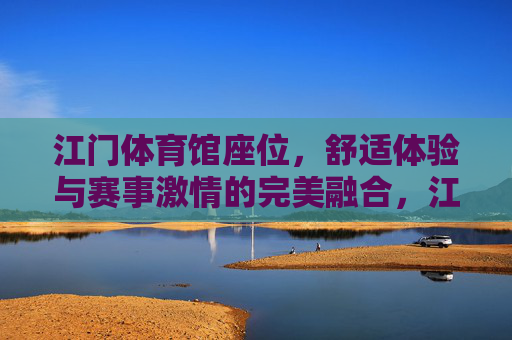 江门体育馆座位,舒适体验与赛事激情的完美融合,江门体育馆座位,舒适体验与赛事激情的完美融合 江门体育馆座位,舒适体验与赛事激情的完美融合,江门体育馆座位,舒适体验与赛事激情的完美融合