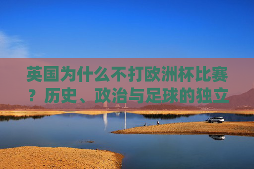 英国为什么不打欧洲杯比赛?历史、政治与足球的独立传统 英国为什么不打欧洲杯比赛?历史、政治与足球的独立传统