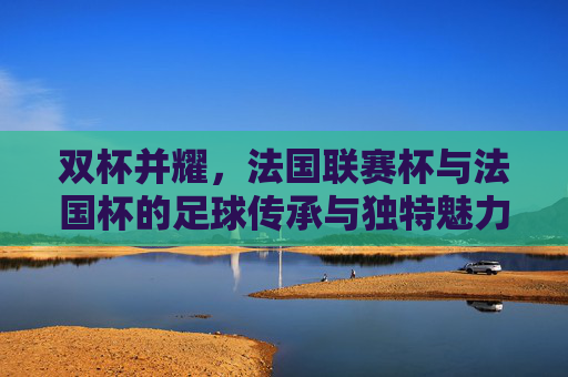 双杯并耀,法国联赛杯与法国杯的足球传承与独特魅力,双杯辉映,法国联赛杯与法国杯的传承与独特魅力 双杯并耀,法国联赛杯与法国杯的足球传承与独特魅力,双杯辉映,法国联赛杯与法国杯的传承与独特魅力