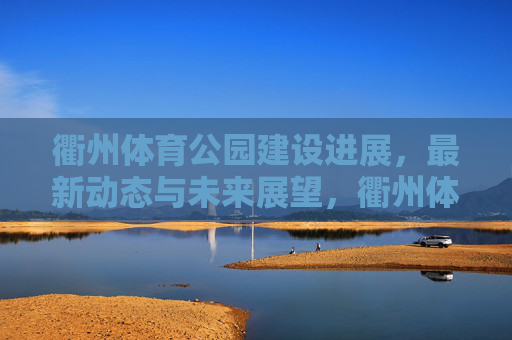 衢州体育公园建设进展,最新动态与未来展望,衢州体育公园最新进展与未来展望 衢州体育公园建设进展,最新动态与未来展望,衢州体育公园最新进展与未来展望