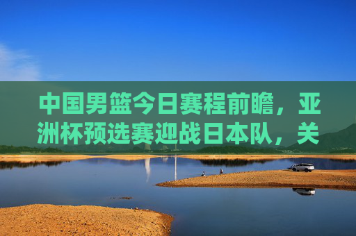 中国男篮今日赛程前瞻,亚洲杯预选赛迎战日本队,关键战役考验球队成色,中国男篮亚洲杯预选赛关键战,今日迎战日本队考验成色 中国男篮今日赛程前瞻,亚洲杯预选赛迎战日本队,关键战役考验球队成色,中国男篮亚洲杯预选赛关键战,今日迎战日本队考验成色