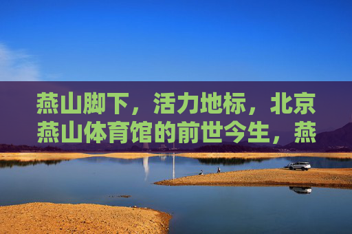 燕山脚下,活力地标,北京燕山体育馆的前世今生,燕山脚下活力地标,北京燕山体育馆前世今生 燕山脚下,活力地标,北京燕山体育馆的前世今生,燕山脚下活力地标,北京燕山体育馆前世今生