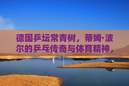 德国乒坛常青树,蒂姆·波尔的乒乓传奇与体育精神,蒂姆·波尔,德国乒坛常青树的乒乓传奇与体育精神 德国乒坛常青树,蒂姆·波尔的乒乓传奇与体育精神,蒂姆·波尔,德国乒坛常青树的乒乓传奇与体育精神