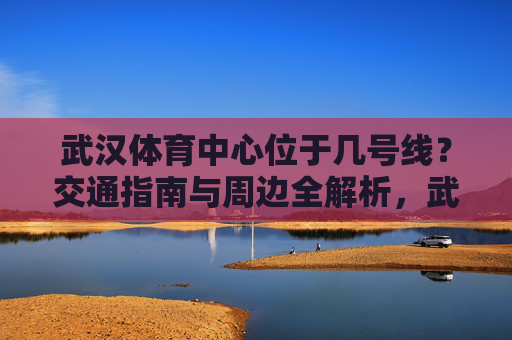 武汉体育中心位于几号线？交通指南与周边全解析，武汉体育中心几号线？交通指南与周边全解析