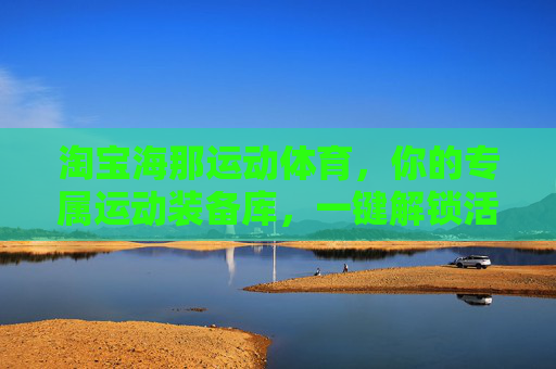 淘宝海那运动体育,你的专属运动装备库,一键解锁活力生活,海那运动装备库,专属活力生活一键解锁 淘宝海那运动体育,你的专属运动装备库,一键解锁活力生活,海那运动装备库,专属活力生活一键解锁