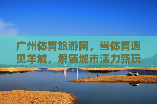 广州体育旅游网,当体育遇见羊城,解锁城市活力新玩法,体育遇见羊城,解锁城市活力新玩法 广州体育旅游网,当体育遇见羊城,解锁城市活力新玩法,体育遇见羊城,解锁城市活力新玩法
