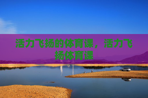 活力飞扬的体育课,活力飞扬体育课 活力飞扬的体育课,活力飞扬体育课