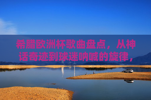 希腊欧洲杯歌曲盘点,从神话奇迹到球迷呐喊的旋律,希腊欧洲杯歌曲盘点,从神话奇迹到球迷呐喊的旋律 希腊欧洲杯歌曲盘点,从神话奇迹到球迷呐喊的旋律,希腊欧洲杯歌曲盘点,从神话奇迹到球迷呐喊的旋律