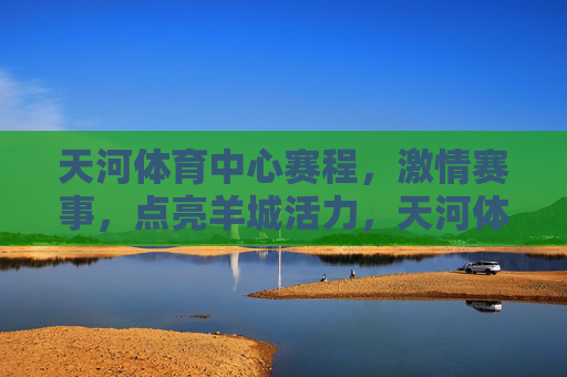天河体育中心赛程,激情赛事,点亮羊城活力,天河体育中心赛程,激情赛事点亮羊城活力 天河体育中心赛程,激情赛事,点亮羊城活力,天河体育中心赛程,激情赛事点亮羊城活力