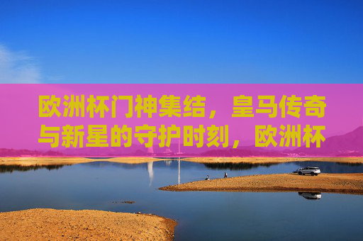 欧洲杯门神集结,皇马传奇与新星的守护时刻,欧洲杯皇马门神集结,传奇与新星的守护时刻 欧洲杯门神集结,皇马传奇与新星的守护时刻,欧洲杯皇马门神集结,传奇与新星的守护时刻