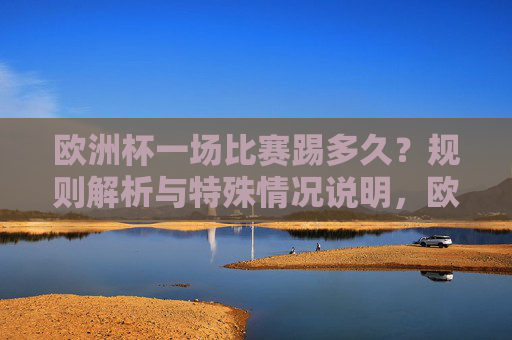 欧洲杯一场比赛踢多久?规则解析与特殊情况说明,欧洲杯比赛时长,规则与特殊情况说明 欧洲杯一场比赛踢多久?规则解析与特殊情况说明,欧洲杯比赛时长,规则与特殊情况说明