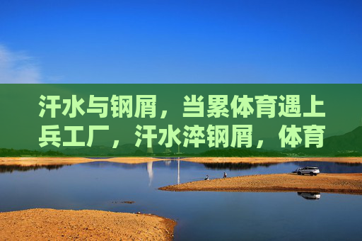 汗水与钢屑,当累体育遇上兵工厂,汗水淬钢屑,体育与兵工厂的相遇 汗水与钢屑,当累体育遇上兵工厂,汗水淬钢屑,体育与兵工厂的相遇