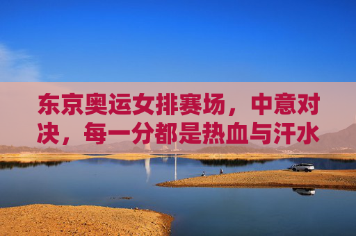东京奥运女排赛场,中意对决,每一分都是热血与汗水的较量,东京奥运女排中意对决,每一分都是热血汗水 东京奥运女排赛场,中意对决,每一分都是热血与汗水的较量,东京奥运女排中意对决,每一分都是热血汗水