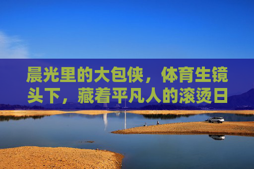 晨光里的大包侠,体育生镜头下,藏着平凡人的滚烫日常,晨光大包侠,体育生镜头下的平凡滚烫日常 晨光里的大包侠,体育生镜头下,藏着平凡人的滚烫日常,晨光大包侠,体育生镜头下的平凡滚烫日常