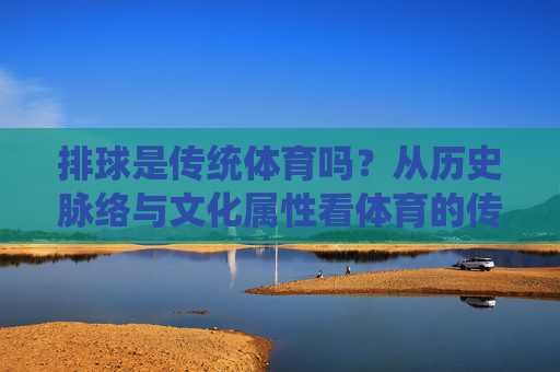 排球是传统体育吗？从历史脉络与文化属性看体育的传统与现代，排球，历史脉络与文化属性下的传统与现代