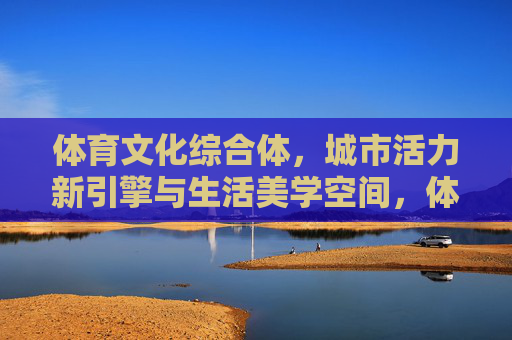 体育文化综合体,城市活力新引擎与生活美学空间,体育文化综合体,城市活力新引擎与生活美学空间 体育文化综合体,城市活力新引擎与生活美学空间,体育文化综合体,城市活力新引擎与生活美学空间