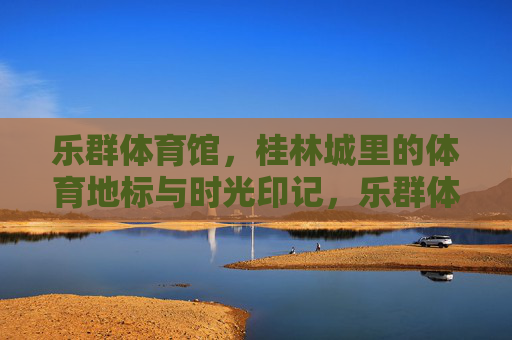 乐群体育馆,桂林城里的体育地标与时光印记,乐群体育馆,桂林体育地标与时光印记 乐群体育馆,桂林城里的体育地标与时光印记,乐群体育馆,桂林体育地标与时光印记