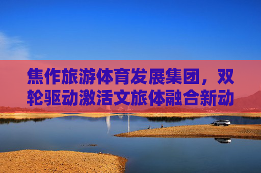 焦作旅游体育发展集团,双轮驱动激活文旅体融合新动能,焦作旅体集团双轮驱动激活文旅体融合新动能 焦作旅游体育发展集团,双轮驱动激活文旅体融合新动能,焦作旅体集团双轮驱动激活文旅体融合新动能