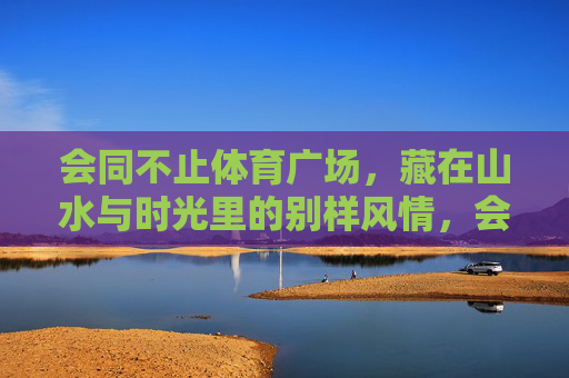 会同不止体育广场,藏在山水与时光里的别样风情,会同不止体育广场,山水时光里的别样风情 会同不止体育广场,藏在山水与时光里的别样风情,会同不止体育广场,山水时光里的别样风情