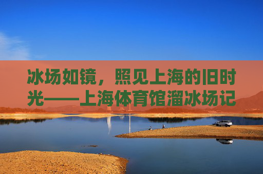 冰场如镜，照见上海的旧时光——上海体育馆溜冰场记事，冰场如镜，照见上海旧时光