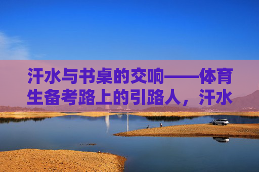 汗水与书桌的交响——体育生备考路上的引路人,汗水与书桌的交响——体育生备考路上的引路人 汗水与书桌的交响——体育生备考路上的引路人,汗水与书桌的交响——体育生备考路上的引路人