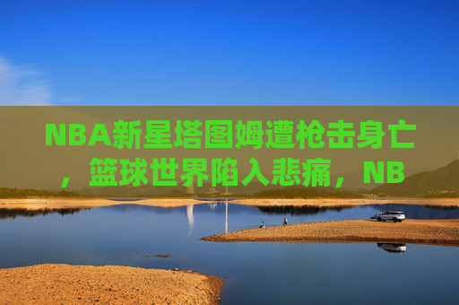 NBA新星塔图姆遭枪击身亡,篮球世界陷入悲痛,NBA新星塔图姆遭枪击身亡,篮球世界悲痛 NBA新星塔图姆遭枪击身亡,篮球世界陷入悲痛,NBA新星塔图姆遭枪击身亡,篮球世界悲痛