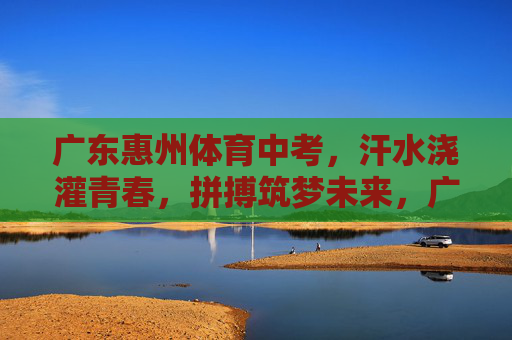 广东惠州体育中考，汗水浇灌青春，拼搏筑梦未来，广东惠州体育中考，汗水浇灌青春，拼搏筑梦未来