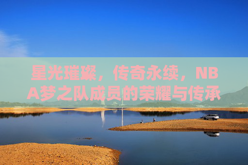 星光璀璨,传奇永续,NBA梦之队成员的荣耀与传承,梦之队星光,荣耀传奇永续 星光璀璨,传奇永续,NBA梦之队成员的荣耀与传承,梦之队星光,荣耀传奇永续