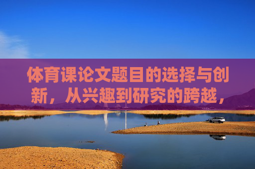 体育课论文题目的选择与创新,从兴趣到研究的跨越,体育课论文选题创新,从兴趣到研究的跨越 体育课论文题目的选择与创新,从兴趣到研究的跨越,体育课论文选题创新,从兴趣到研究的跨越