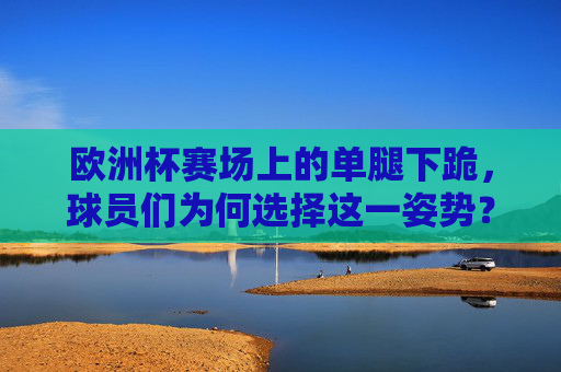 欧洲杯赛场上的单腿下跪,球员们为何选择这一姿势?欧洲杯球员单腿下跪,为何选择这一姿势? 欧洲杯赛场上的单腿下跪,球员们为何选择这一姿势?欧洲杯球员单腿下跪,为何选择这一姿势?