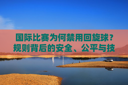 国际比赛为何禁用回旋球?规则背后的安全、公平与技术博弈,国际比赛禁用回旋球,规则背后的安全、公平与技术博弈 国际比赛为何禁用回旋球?规则背后的安全、公平与技术博弈,国际比赛禁用回旋球,规则背后的安全、公平与技术博弈