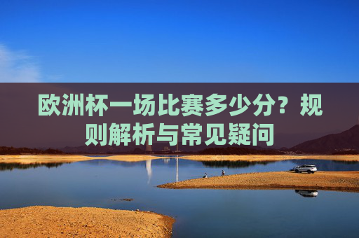 欧洲杯一场比赛多少分?规则解析与常见疑问 欧洲杯一场比赛多少分?规则解析与常见疑问