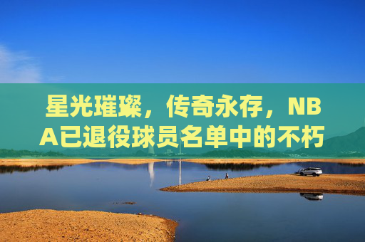 星光璀璨,传奇永存,NBA已退役球员名单中的不朽丰碑,NBA退役球员,不朽的璀璨丰碑 星光璀璨,传奇永存,NBA已退役球员名单中的不朽丰碑,NBA退役球员,不朽的璀璨丰碑